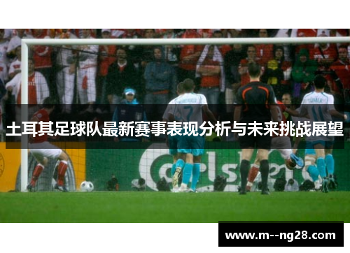 土耳其足球队最新赛事表现分析与未来挑战展望 土耳其足球队最新赛事表现分析与未来挑战展望