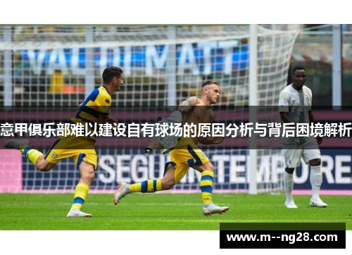 意甲俱乐部难以建设自有球场的原因分析与背后困境解析 意甲俱乐部难以建设自有球场的原因分析与背后困境解析