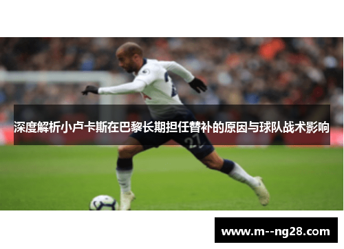 深度解析小卢卡斯在巴黎长期担任替补的原因与球队战术影响