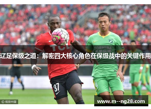 辽足保级之道:解密四大核心角色在保级战中的关键作用 辽足保级之道:解密四大核心角色在保级战中的关键作用