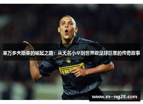 莱万多夫斯基的崛起之路:从无名小卒到世界级足球巨星的传奇故事 莱万多夫斯基的崛起之路:从无名小卒到世界级足球巨星的传奇故事