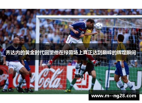 齐达内的黄金时代回望他在绿茵场上真正达到巅峰的辉煌瞬间 齐达内的黄金时代回望他在绿茵场上真正达到巅峰的辉煌瞬间