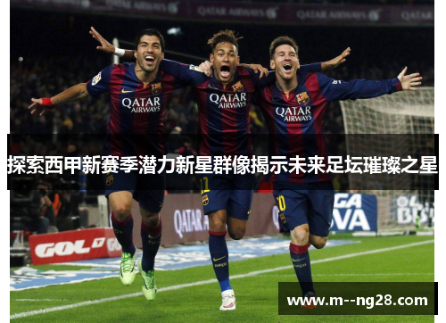 探索西甲新赛季潜力新星群像揭示未来足坛璀璨之星 探索西甲新赛季潜力新星群像揭示未来足坛璀璨之星
