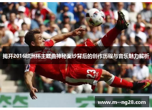 揭开2016欧洲杯主题曲神秘面纱背后的创作历程与音乐魅力解析 揭开2016欧洲杯主题曲神秘面纱背后的创作历程与音乐魅力解析