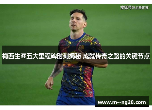 梅西生涯五大里程碑时刻揭秘 成就传奇之路的关键节点