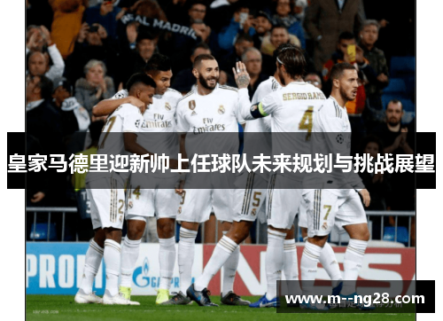 皇家马德里迎新帅上任球队未来规划与挑战展望