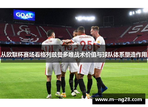 从欧联杯赛场看格列兹曼多维战术价值与球队体系塑造作用 从欧联杯赛场看格列兹曼多维战术价值与球队体系塑造作用