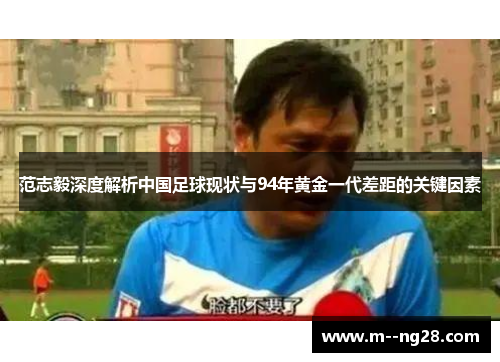 范志毅深度解析中国足球现状与94年黄金一代差距的关键因素 范志毅深度解析中国足球现状与94年黄金一代差距的关键因素