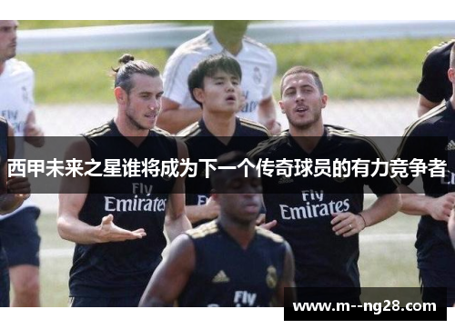 西甲未来之星谁将成为下一个传奇球员的有力竞争者