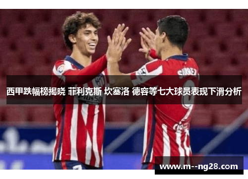 西甲跌幅榜揭晓 菲利克斯 坎塞洛 德容等七大球员表现下滑分析