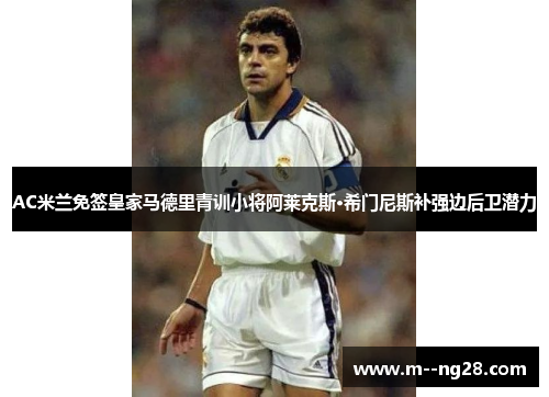 AC米兰免签皇家马德里青训小将阿莱克斯·希门尼斯补强边后卫潜力