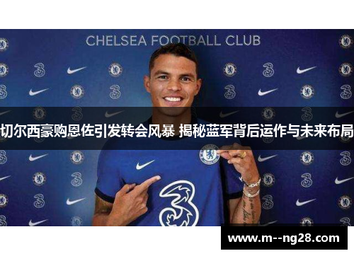 切尔西豪购恩佐引发转会风暴 揭秘蓝军背后运作与未来布局 切尔西豪购恩佐引发转会风暴 揭秘蓝军背后运作与未来布局