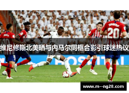 维尼修斯北美晒与内马尔同框合影引球迷热议 维尼修斯北美晒与内马尔同框合影引球迷热议