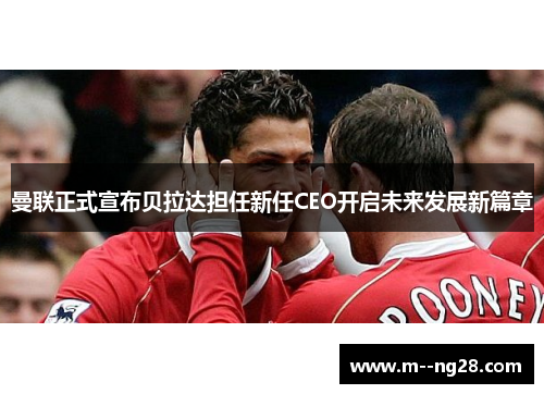 曼联正式宣布贝拉达担任新任CEO开启未来发展新篇章 曼联正式宣布贝拉达担任新任CEO开启未来发展新篇章