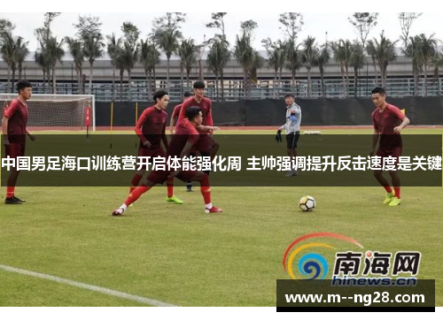 中国男足海口训练营开启体能强化周 主帅强调提升反击速度是关键